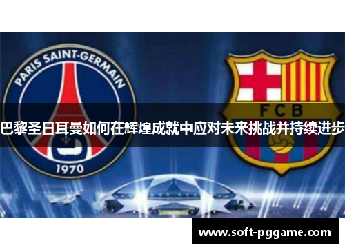巴黎圣日耳曼如何在辉煌成就中应对未来挑战并持续进步