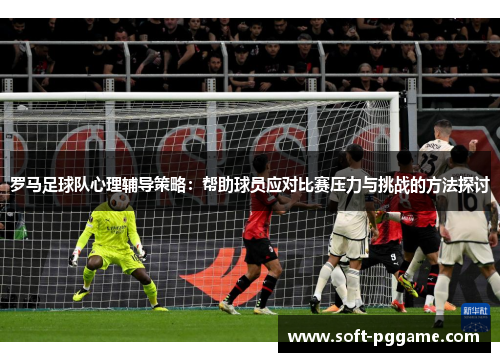 罗马足球队心理辅导策略：帮助球员应对比赛压力与挑战的方法探讨