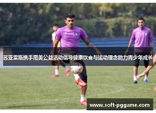 苏亚雷斯携手南美公益活动倡导健康饮食与运动理念助力青少年成长