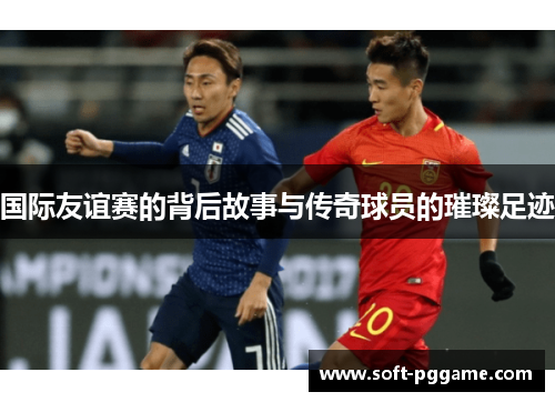 国际友谊赛的背后故事与传奇球员的璀璨足迹