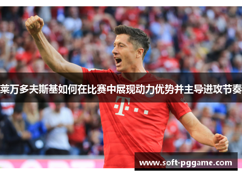 莱万多夫斯基如何在比赛中展现动力优势并主导进攻节奏