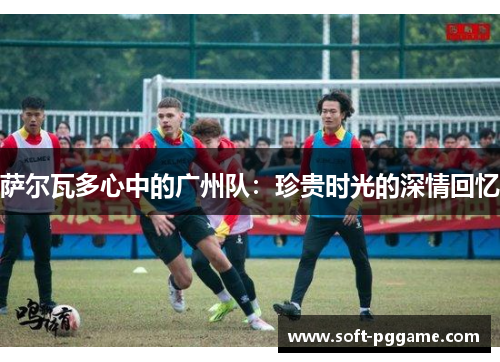 萨尔瓦多心中的广州队：珍贵时光的深情回忆