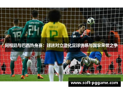 阿根廷与巴西热身赛：球迷对立激化足球情感与国家荣誉之争