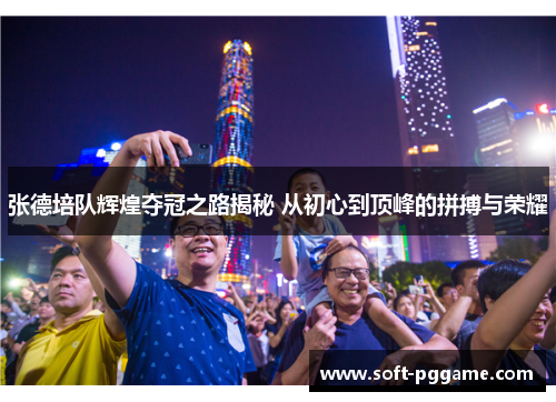 张德培队辉煌夺冠之路揭秘 从初心到顶峰的拼搏与荣耀