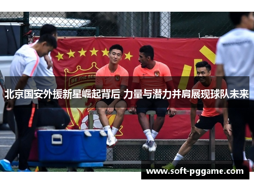 北京国安外援新星崛起背后 力量与潜力并肩展现球队未来 北京国安外援新星崛起背后 力量与潜力并肩展现球队未来