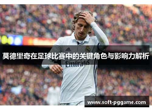 莫德里奇在足球比赛中的关键角色与影响力解析 莫德里奇在足球比赛中的关键角色与影响力解析