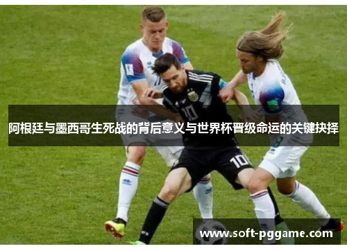 阿根廷与墨西哥生死战的背后意义与世界杯晋级命运的关键抉择
