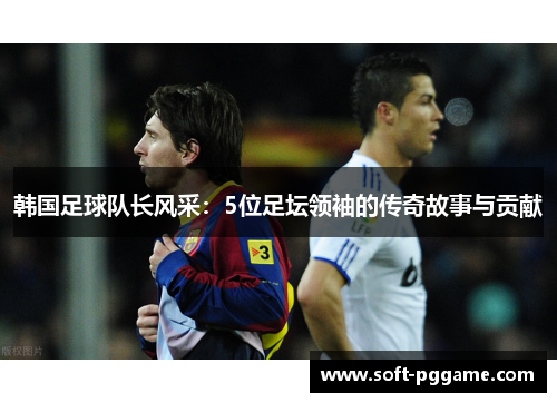 韩国足球队长风采:5位足坛领袖的传奇故事与贡献 韩国足球队长风采:5位足坛领袖的传奇故事与贡献