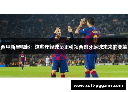西甲新星崛起:这些年轻球员正引领西班牙足球未来的变革 西甲新星崛起:这些年轻球员正引领西班牙足球未来的变革