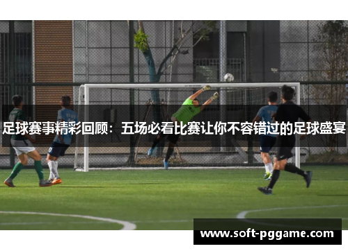 足球赛事精彩回顾:五场必看比赛让你不容错过的足球盛宴 足球赛事精彩回顾:五场必看比赛让你不容错过的足球盛宴