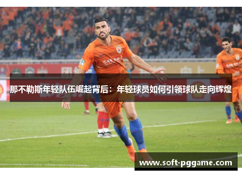 那不勒斯年轻队伍崛起背后:年轻球员如何引领球队走向辉煌 那不勒斯年轻队伍崛起背后:年轻球员如何引领球队走向辉煌
