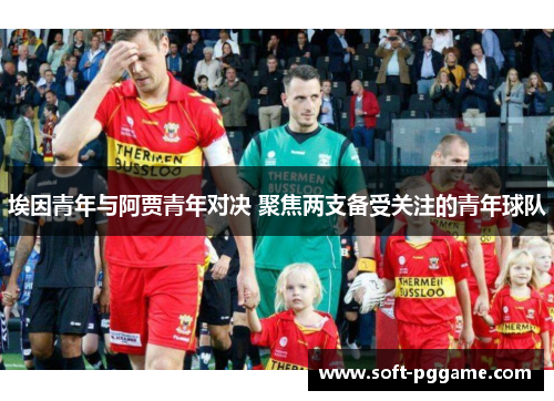 埃因青年与阿贾青年对决 聚焦两支备受关注的青年球队