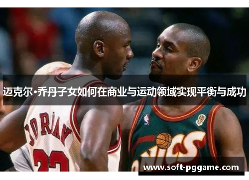 迈克尔·乔丹子女如何在商业与运动领域实现平衡与成功